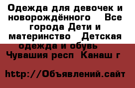 Одежда для девочек и новорождённого  - Все города Дети и материнство » Детская одежда и обувь   . Чувашия респ.,Канаш г.